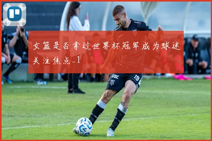 女篮是否拿过世界杯冠军成为球迷关注焦点_1