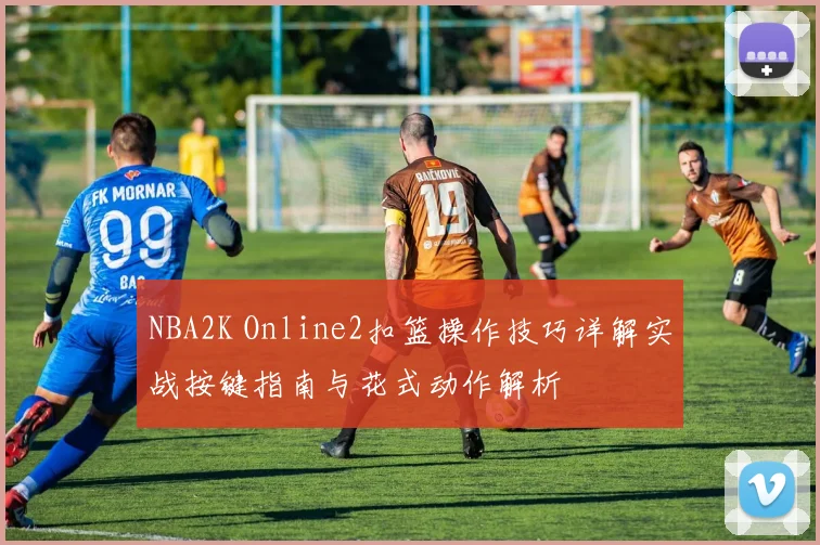 NBA2K Online2扣篮操作技巧详解实战按键指南与花式动作解析