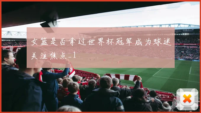 女篮是否拿过世界杯冠军成为球迷关注焦点_1