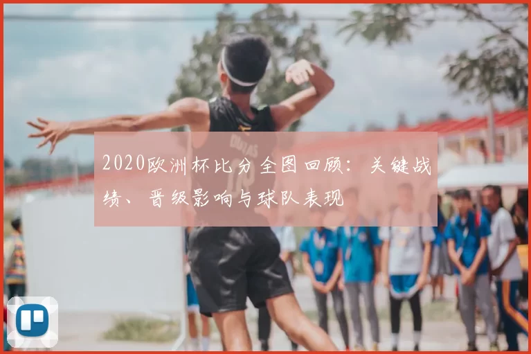 2020欧洲杯比分全图回顾：关键战绩、晋级影响与球队表现