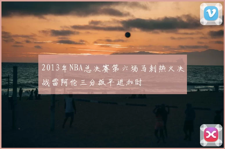 2013年NBA总决赛第六场马刺热火决战雷阿伦三分扳平进加时