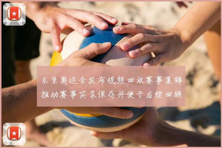 东京奥运会发布视频回放赛事集锦推动赛事实录保存并便于后续回顾