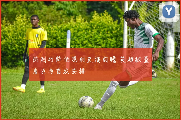 热刺对阵伯恩利直播前瞻 英超较量看点与首发安排