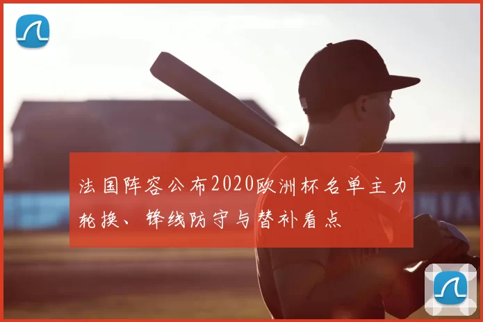 法国阵容公布2020欧洲杯名单主力轮换、锋线防守与替补看点