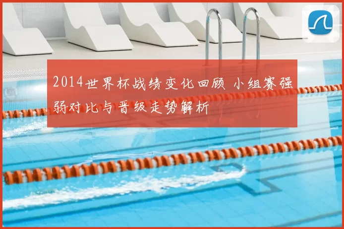 2014世界杯战绩变化回顾 小组赛强弱对比与晋级走势解析