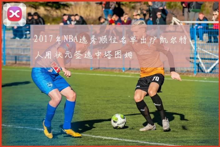 2017年NBA选秀顺位名单出炉凯尔特人用状元签选中塔图姆