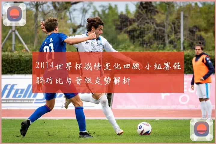 2014世界杯战绩变化回顾 小组赛强弱对比与晋级走势解析