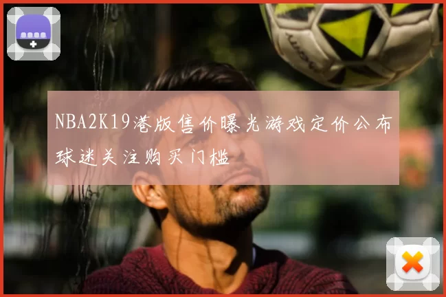NBA2K19港版售价曝光游戏定价公布球迷关注购买门槛