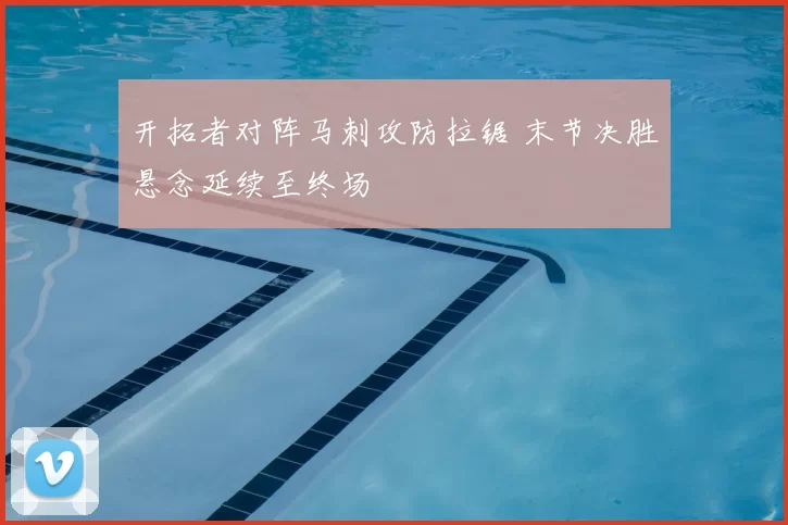 开拓者对阵马刺攻防拉锯 末节决胜悬念延续至终场