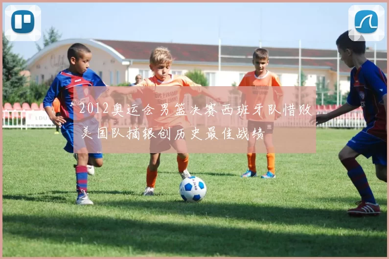 2012奥运会男篮决赛西班牙队惜败美国队摘银创历史最佳战绩