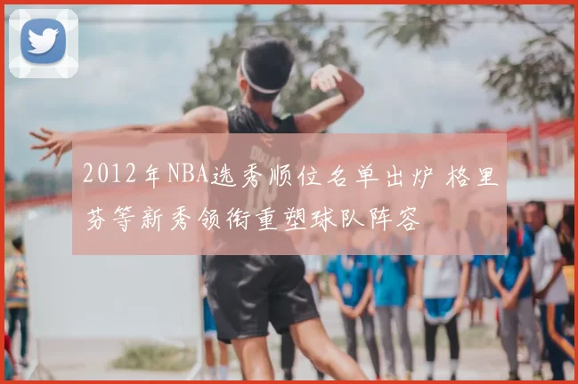 2012年NBA选秀顺位名单出炉 格里芬等新秀领衔重塑球队阵容