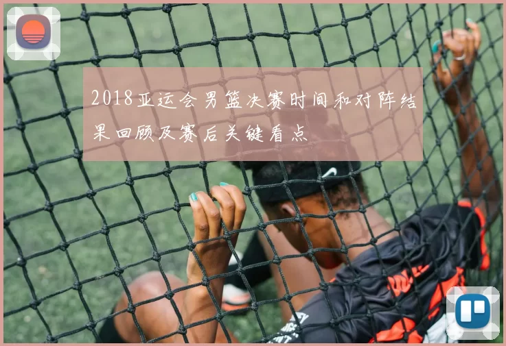 2018亚运会男篮决赛时间和对阵结果回顾及赛后关键看点