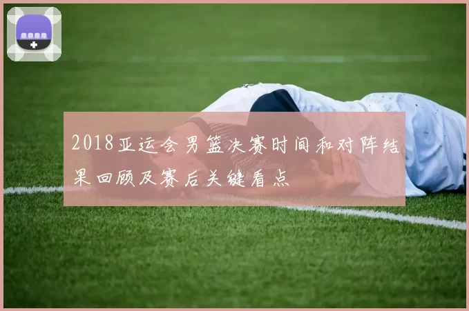2018亚运会男篮决赛时间和对阵结果回顾及赛后关键看点