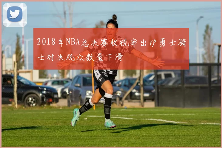 2018年NBA总决赛收视率出炉勇士骑士对决观众数量下滑