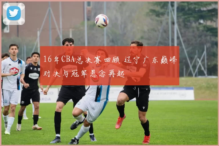 16年CBA总决赛回顾 辽宁广东巅峰对决与冠军悬念再起