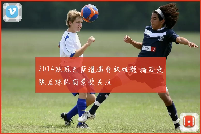 2014欧冠巴萨遭遇晋级难题 梅西受限后球队前景受关注