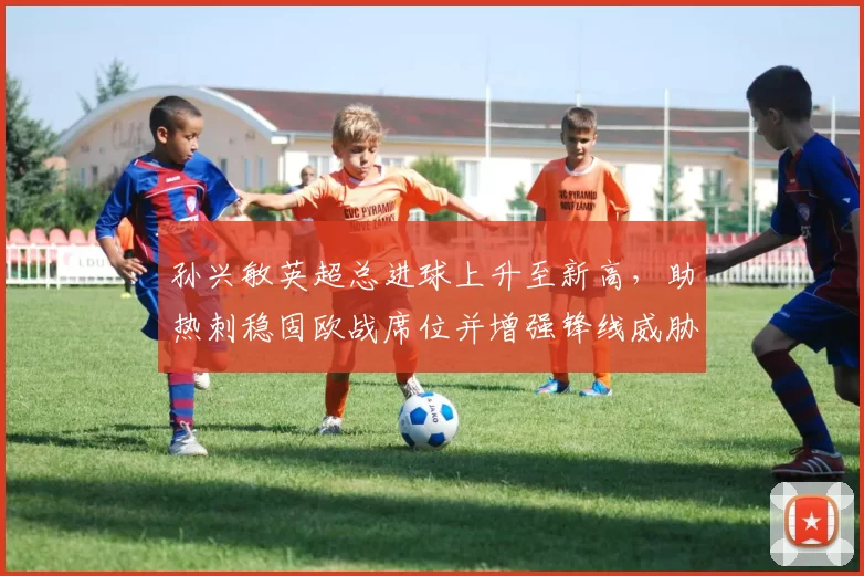 孙兴敏英超总进球上升至新高，助热刺稳固欧战席位并增强锋线威胁