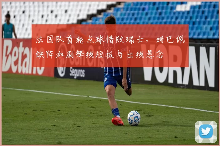 法国队首轮点球惜败瑞士，姆巴佩缺阵加剧锋线短板与出线悬念