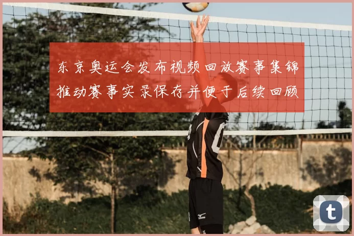 东京奥运会发布视频回放赛事集锦推动赛事实录保存并便于后续回顾