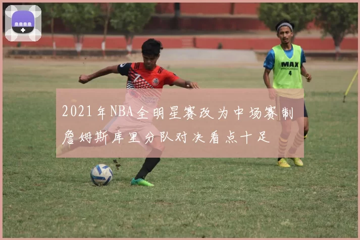 2021年NBA全明星赛改为中场赛制 詹姆斯库里分队对决看点十足