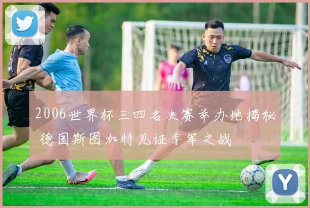 2006世界杯三四名决赛举办地揭秘 德国斯图加特见证季军之战