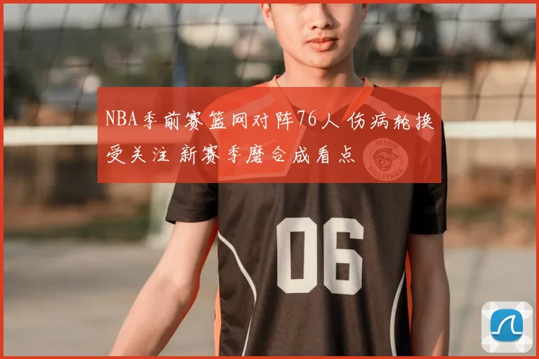 NBA季前赛篮网对阵76人 伤病轮换受关注 新赛季磨合成看点