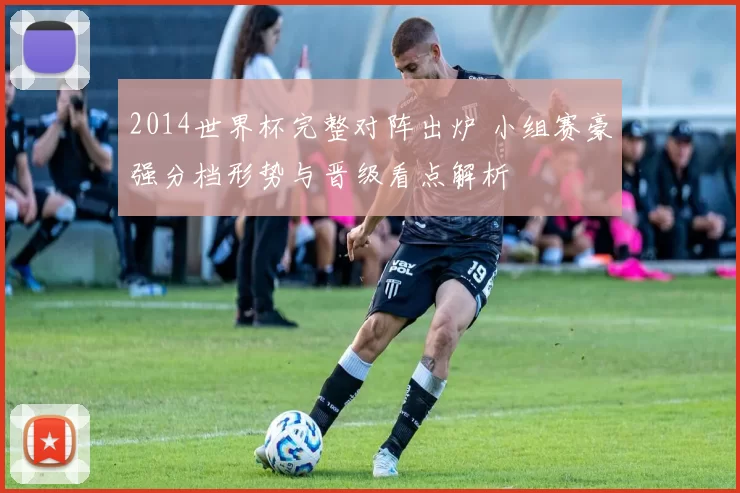 2014世界杯完整对阵出炉 小组赛豪强分档形势与晋级看点解析