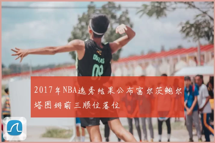2017年NBA选秀结果公布富尔茨鲍尔塔图姆前三顺位落位