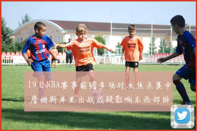 19日NBA赛事前瞻多场对决焦点集中 詹姆斯库里出战成疑影响东西部排名