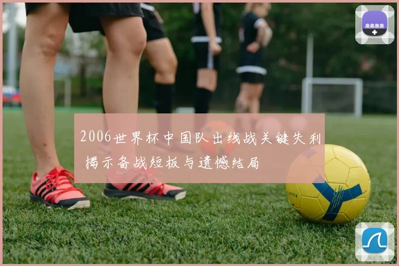 2006世界杯中国队出线战关键失利 揭示备战短板与遗憾结局