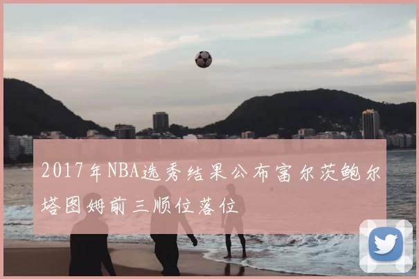 2017年NBA选秀结果公布富尔茨鲍尔塔图姆前三顺位落位