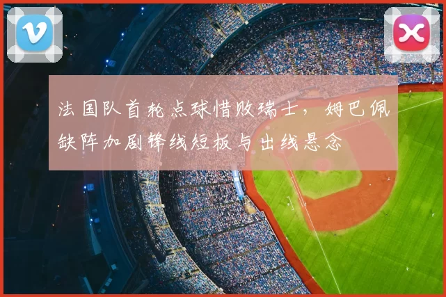 法国队首轮点球惜败瑞士，姆巴佩缺阵加剧锋线短板与出线悬念