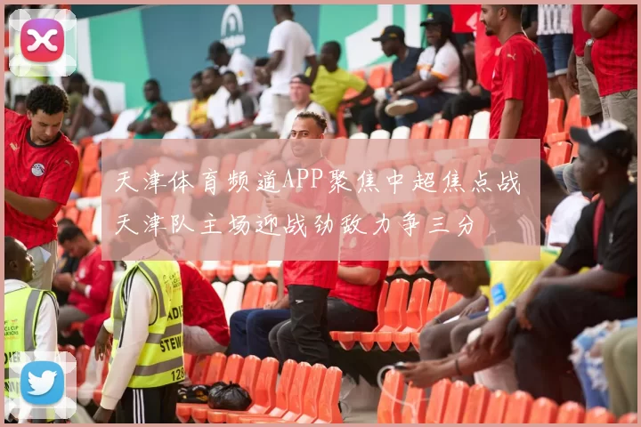 天津体育频道APP聚焦中超焦点战 天津队主场迎战劲敌力争三分