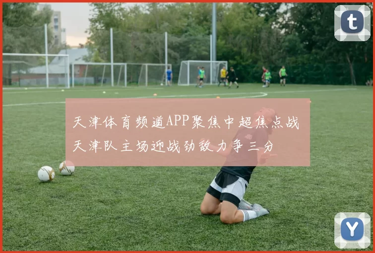 天津体育频道APP聚焦中超焦点战 天津队主场迎战劲敌力争三分